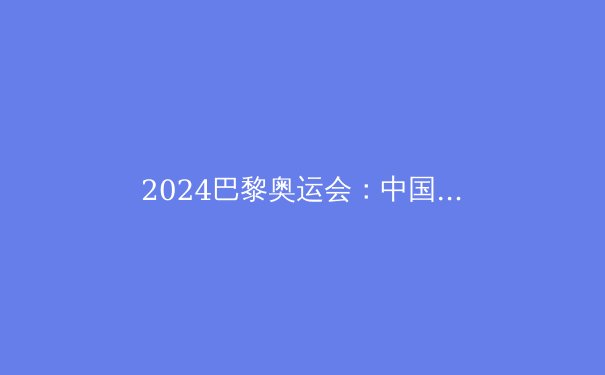 2024巴黎奥运会：中国代表团夺金点全解析，这些项目值得期待！