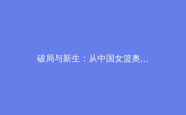 破局与新生：从中国女篮奥运征程看职业体育的体系化力量 - 4